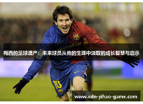 梅西的足球遗产:未来球员从他的生涯中汲取的成长智慧与启示 梅西的足球遗产:未来球员从他的生涯中汲取的成长智慧与启示