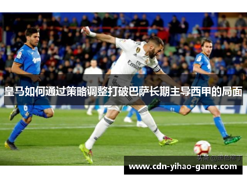 皇马如何通过策略调整打破巴萨长期主导西甲的局面 皇马如何通过策略调整打破巴萨长期主导西甲的局面