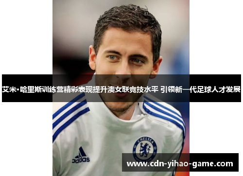 艾米·哈里斯训练营精彩表现提升澳女联竞技水平 引领新一代足球人才发展 艾米·哈里斯训练营精彩表现提升澳女联竞技水平 引领新一代足球人才发展