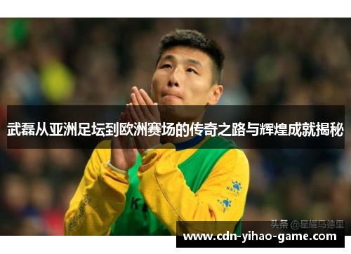 武磊从亚洲足坛到欧洲赛场的传奇之路与辉煌成就揭秘