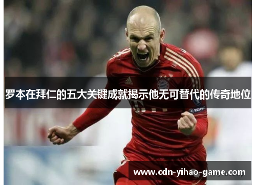 罗本在拜仁的五大关键成就揭示他无可替代的传奇地位 罗本在拜仁的五大关键成就揭示他无可替代的传奇地位