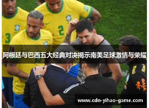 阿根廷与巴西五大经典对决揭示南美足球激情与荣耀 阿根廷与巴西五大经典对决揭示南美足球激情与荣耀