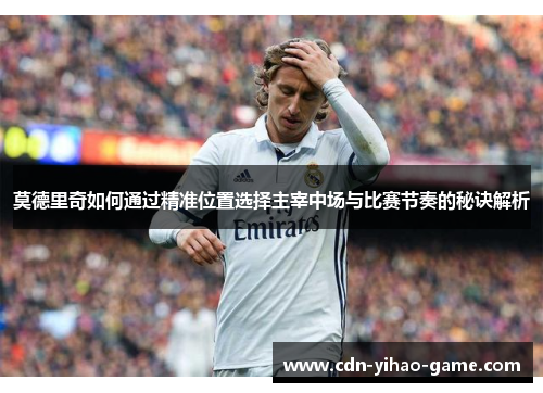 莫德里奇如何通过精准位置选择主宰中场与比赛节奏的秘诀解析