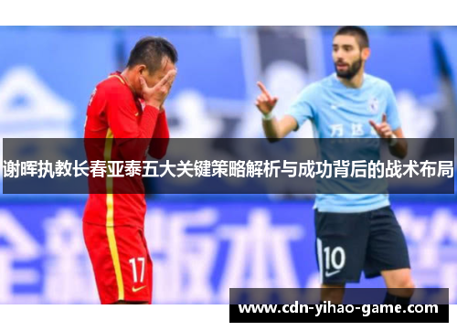 谢晖执教长春亚泰五大关键策略解析与成功背后的战术布局