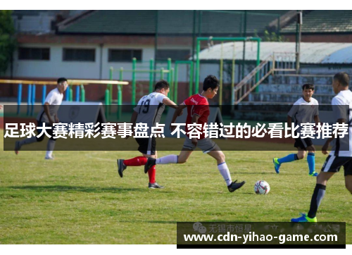足球大赛精彩赛事盘点 不容错过的必看比赛推荐